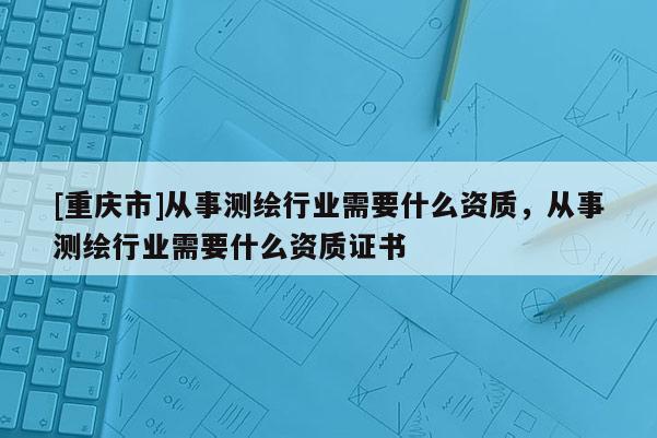 [重慶市]從事測繪行業需要什么資質，從事測繪行業需要什么資質證書