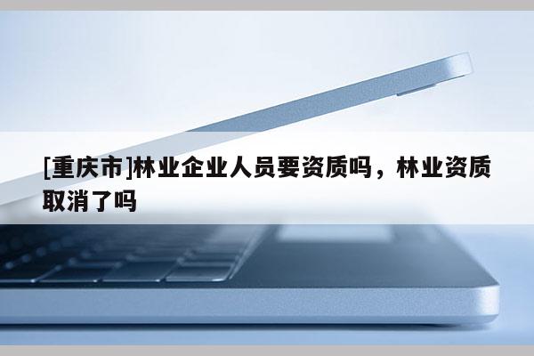 [重慶市]林業企業人員要資質嗎，林業資質取消了嗎