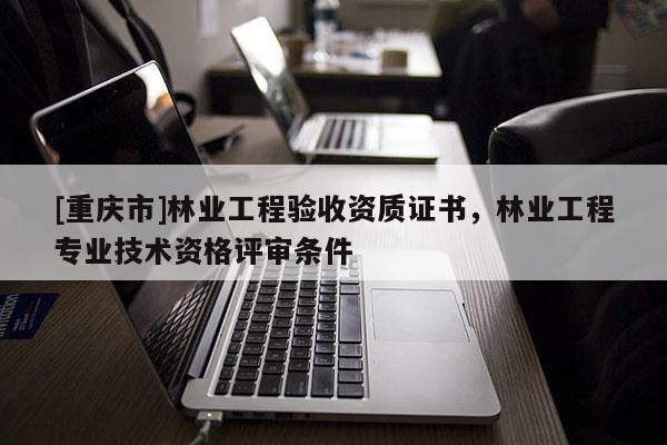 [重慶市]林業工程驗收資質證書，林業工程專業技術資格評審條件