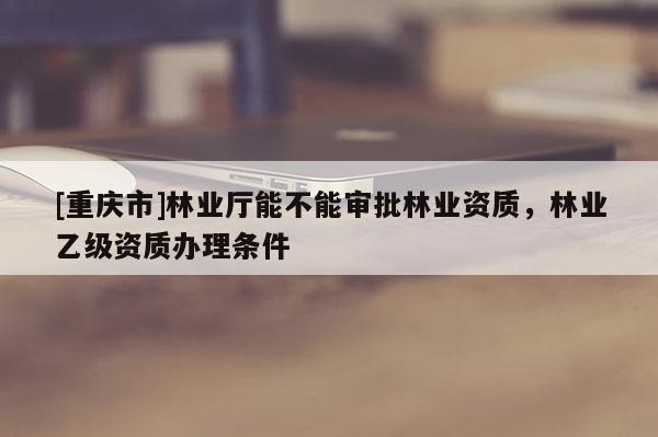 [重慶市]林業(yè)廳能不能審批林業(yè)資質，林業(yè)乙級資質辦理條件