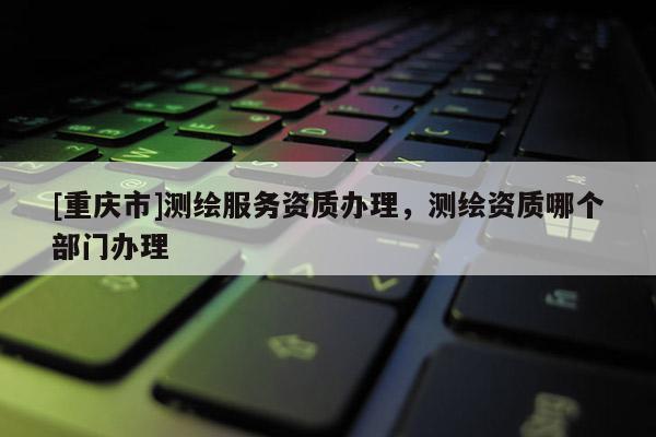 [重慶市]測繪服務資質辦理，測繪資質哪個部門辦理