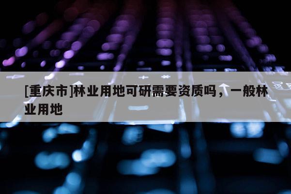 [重慶市]林業(yè)用地可研需要資質(zhì)嗎，一般林業(yè)用地