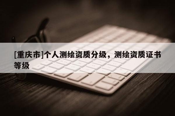 [重慶市]個人測繪資質分級，測繪資質證書等級