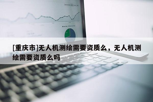 [重慶市]無人機測繪需要資質么，無人機測繪需要資質么嗎