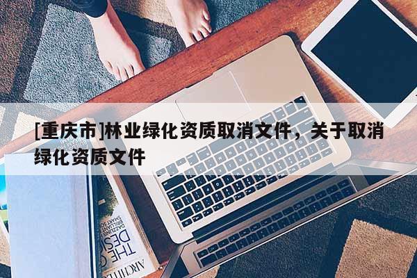 [重慶市]林業(yè)綠化資質取消文件，關于取消綠化資質文件