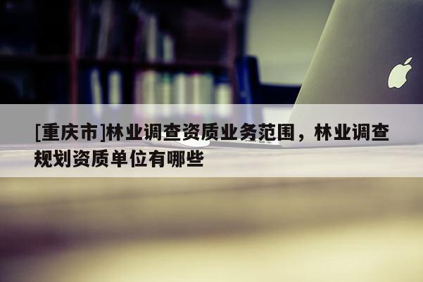 [重慶市]林業調查資質業務范圍，林業調查規劃資質單位有哪些