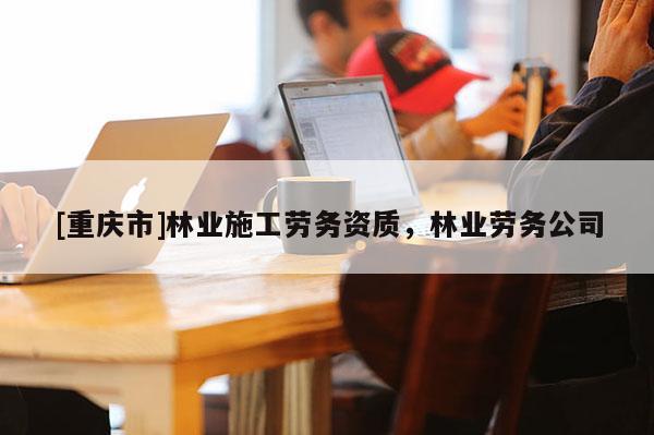 [重慶市]林業(yè)施工勞務(wù)資質(zhì)，林業(yè)勞務(wù)公司