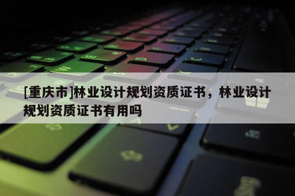 [重慶市]林業設計規劃資質證書，林業設計規劃資質證書有用嗎