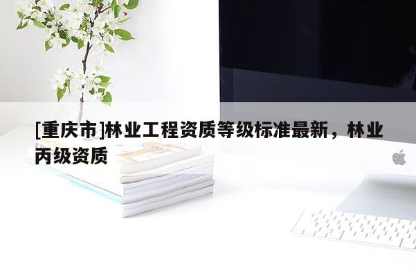 [重慶市]林業工程資質等級標準最新，林業丙級資質