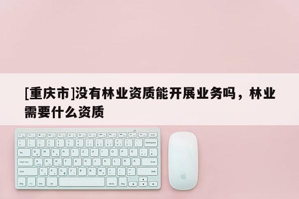 [重慶市]沒有林業資質能開展業務嗎，林業需要什么資質