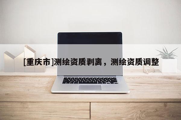 [重慶市]測繪資質剝離，測繪資質調整