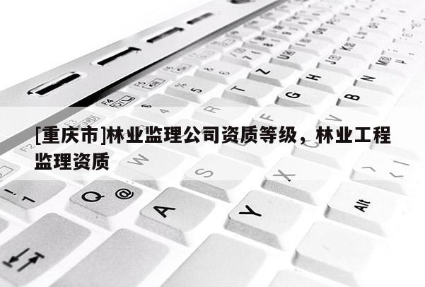 [重慶市]林業(yè)監(jiān)理公司資質(zhì)等級，林業(yè)工程監(jiān)理資質(zhì)