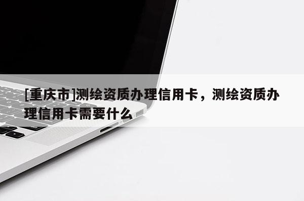 [重慶市]測繪資質辦理信用卡，測繪資質辦理信用卡需要什么