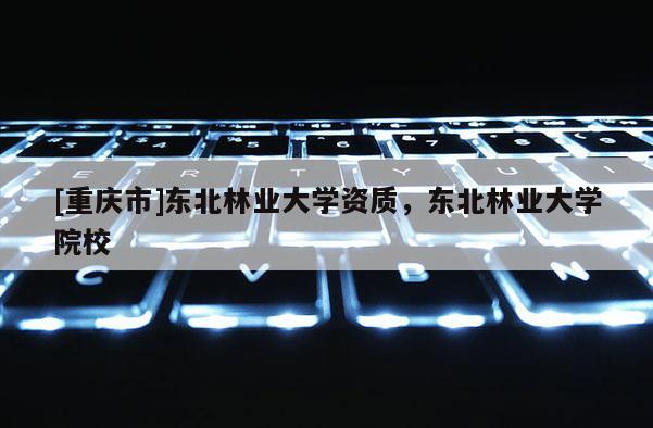 [重慶市]東北林業大學資質，東北林業大學院校