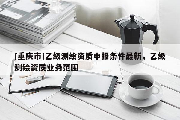 [重慶市]乙級(jí)測(cè)繪資質(zhì)申報(bào)條件最新，乙級(jí)測(cè)繪資質(zhì)業(yè)務(wù)范圍