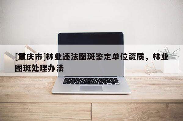 [重慶市]林業(yè)違法圖斑鑒定單位資質(zhì)，林業(yè)圖斑處理辦法