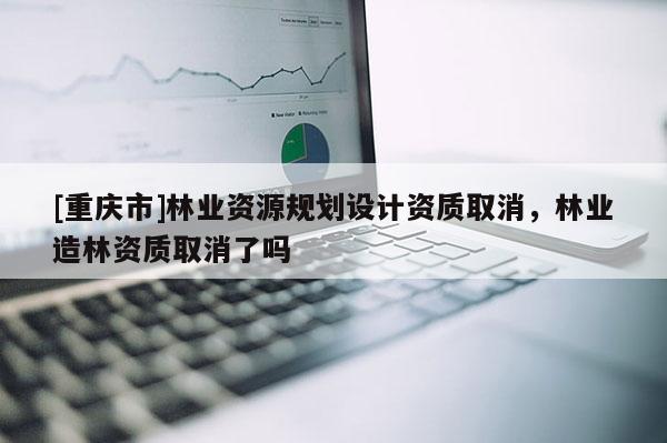 [重慶市]林業資源規劃設計資質取消，林業造林資質取消了嗎