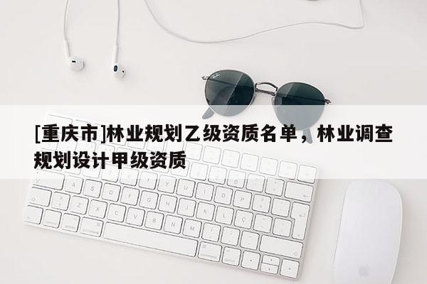 [重慶市]林業(yè)規(guī)劃乙級資質(zhì)名單，林業(yè)調(diào)查規(guī)劃設(shè)計(jì)甲級資質(zhì)