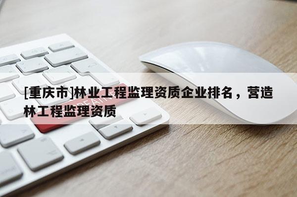 [重慶市]林業(yè)工程監(jiān)理資質(zhì)企業(yè)排名，營造林工程監(jiān)理資質(zhì)