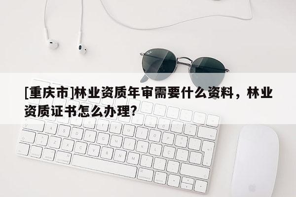[重慶市]林業資質年審需要什么資料，林業資質證書怎么辦理?