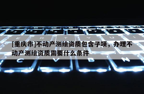 [重慶市]不動產測繪資質包含子項，辦理不動產測繪資質需要什么條件