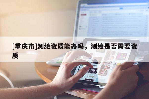 [重慶市]測繪資質能辦嗎，測繪是否需要資質