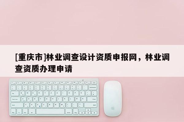[重慶市]林業調查設計資質申報網，林業調查資質辦理申請