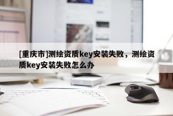 [重慶市]測繪資質key安裝失敗，測繪資質key安裝失敗怎么辦