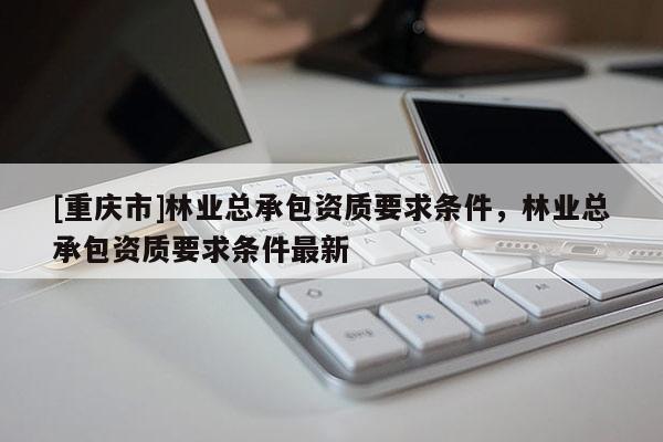 [重慶市]林業(yè)總承包資質(zhì)要求條件，林業(yè)總承包資質(zhì)要求條件最新