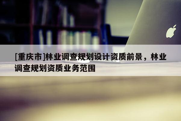 [重慶市]林業調查規劃設計資質前景，林業調查規劃資質業務范圍