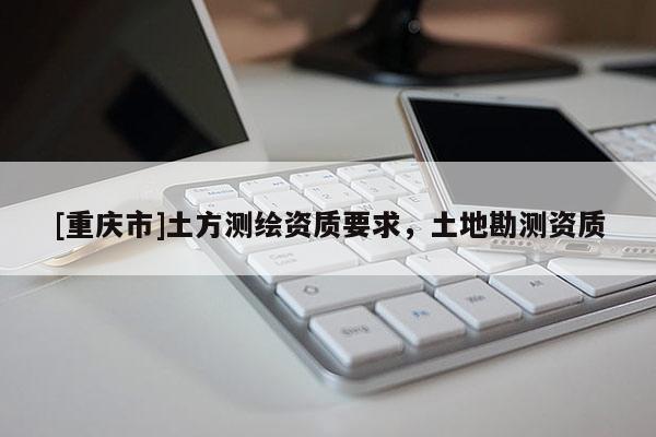 [重慶市]土方測繪資質要求，土地勘測資質