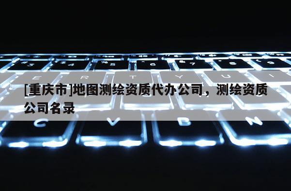 [重慶市]地圖測繪資質代辦公司，測繪資質公司名錄