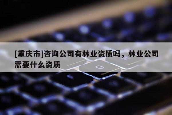 [重慶市]咨詢公司有林業資質嗎，林業公司需要什么資質