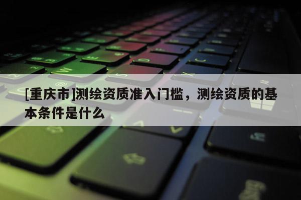 [重慶市]測繪資質準入門檻，測繪資質的基本條件是什么
