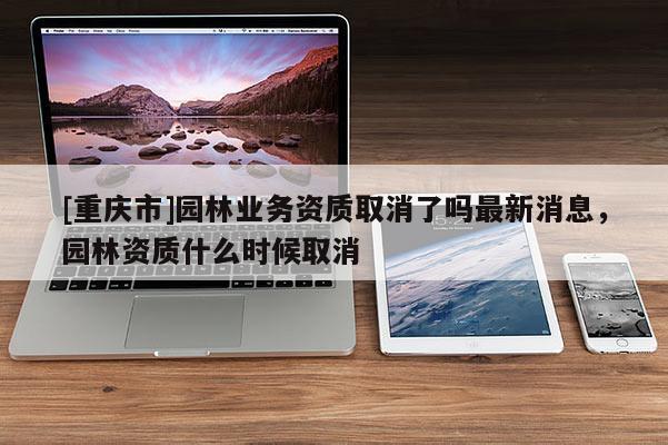 [重慶市]園林業務資質取消了嗎最新消息，園林資質什么時候取消