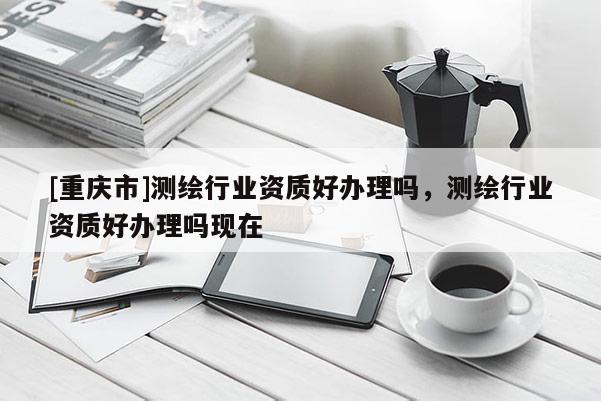 [重慶市]測繪行業資質好辦理嗎，測繪行業資質好辦理嗎現在