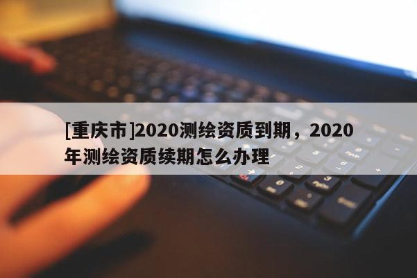 [重慶市]2020測(cè)繪資質(zhì)到期，2020年測(cè)繪資質(zhì)續(xù)期怎么辦理