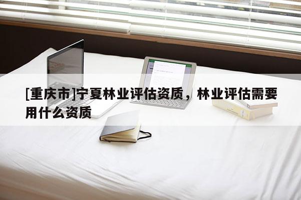 [重慶市]寧夏林業評估資質，林業評估需要用什么資質