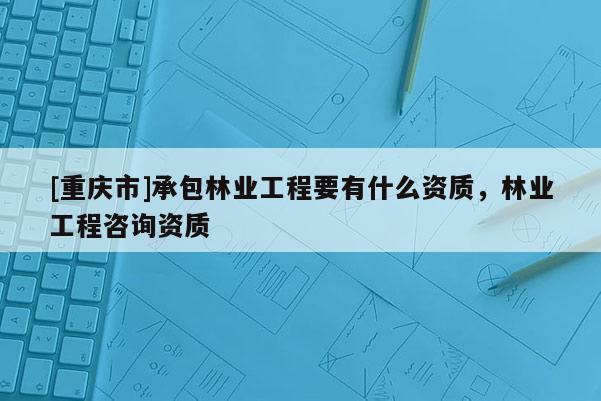 [重慶市]承包林業工程要有什么資質，林業工程咨詢資質