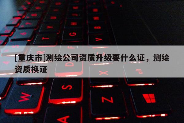 [重慶市]測繪公司資質升級要什么證，測繪資質換證