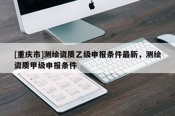 [重慶市]測繪資質乙級申報條件最新，測繪資質甲級申報條件
