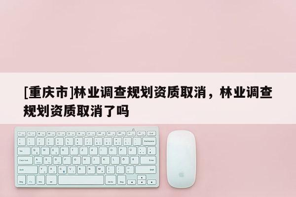 [重慶市]林業調查規劃資質取消，林業調查規劃資質取消了嗎