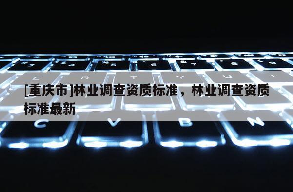[重慶市]林業(yè)調(diào)查資質(zhì)標(biāo)準(zhǔn)，林業(yè)調(diào)查資質(zhì)標(biāo)準(zhǔn)最新