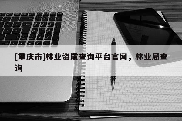 [重慶市]林業資質查詢平臺官網，林業局查詢