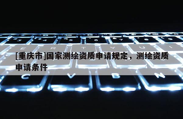 [重慶市]國家測繪資質申請規定，測繪資質申請條件