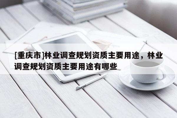 [重慶市]林業調查規劃資質主要用途，林業調查規劃資質主要用途有哪些