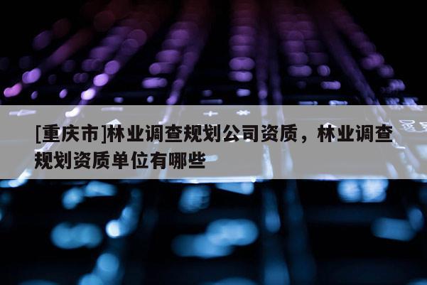 [重慶市]林業(yè)調(diào)查規(guī)劃公司資質(zhì)，林業(yè)調(diào)查規(guī)劃資質(zhì)單位有哪些