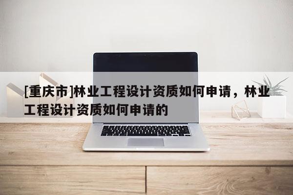 [重慶市]林業工程設計資質如何申請，林業工程設計資質如何申請的