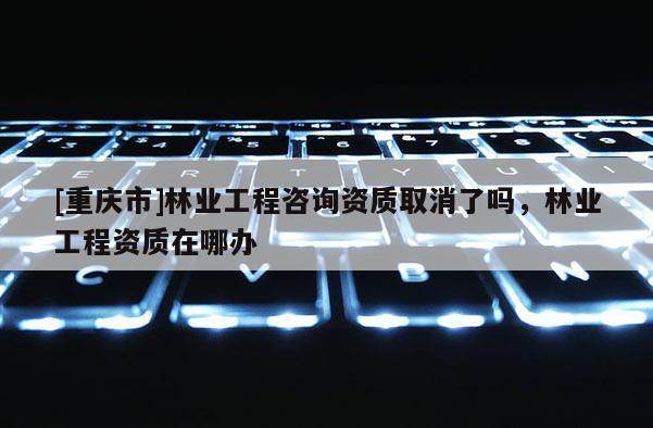 [重慶市]林業(yè)工程咨詢資質(zhì)取消了嗎，林業(yè)工程資質(zhì)在哪辦