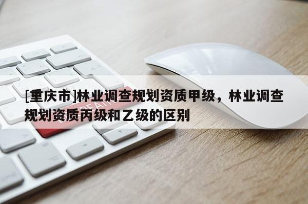 [重慶市]林業調查規劃資質甲級，林業調查規劃資質丙級和乙級的區別